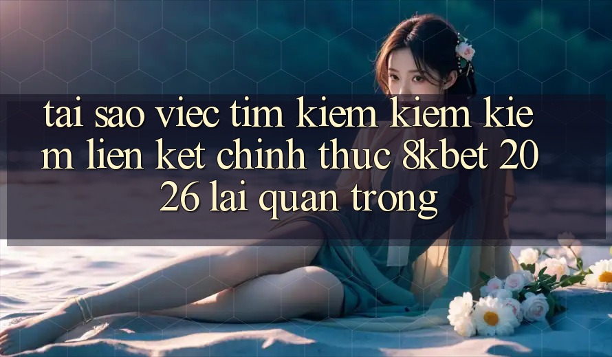 Tại Sao Việc Tìm kiếm kiếm Kiếm “Liên kết Chính Thức 8kbet 2026” Lại Quan Trọng? Tại Sao Việc Tìm kiếm kiếm Kiếm “Liên kết Chính Thức 8kbet 2026” Lại Quan Trọng?