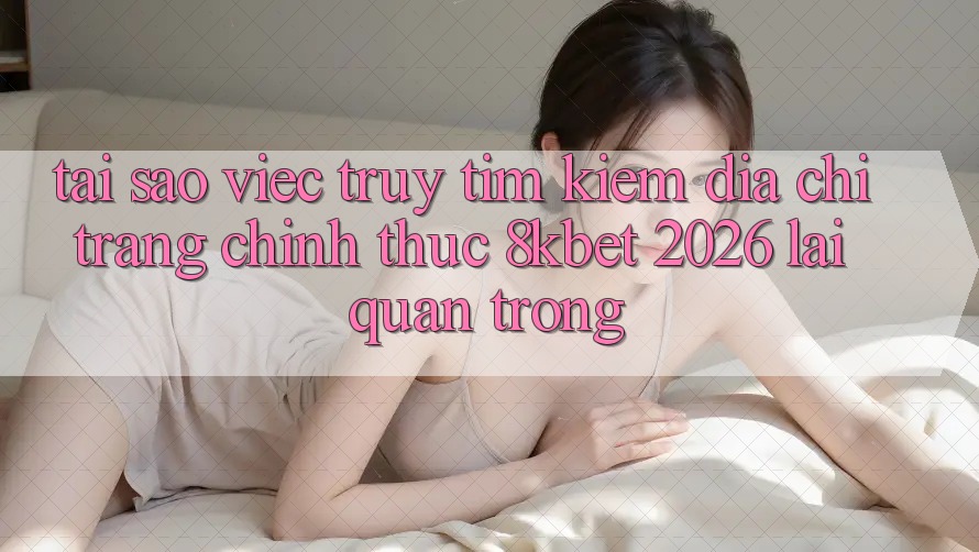 Tại Sao Việc Truy tìm Kiếm “Địa chỉ trang Chính Thức 8kbet 2026” Lại Quan Trọng?