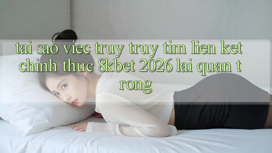 Tại Sao Việc Truy truy tìm “Liên kết Chính Thức 8kbet 2026” Lại Quan Trọng?