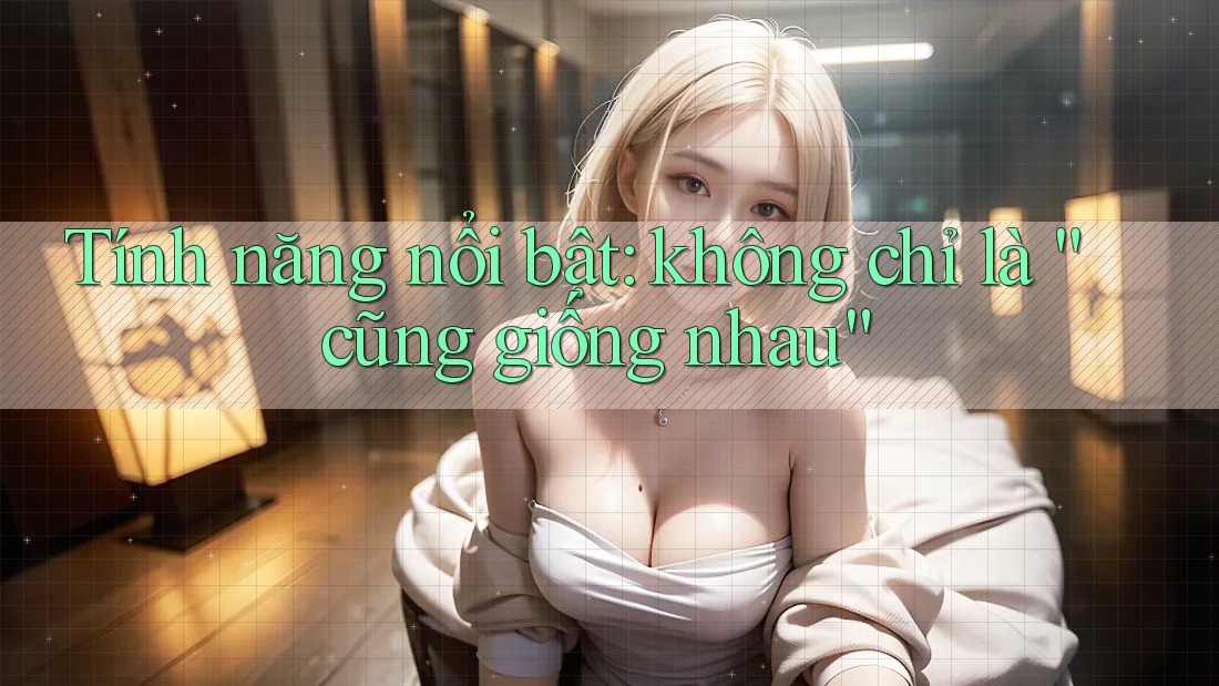 Tính năng nổi bật: không chỉ là “cũng giống nhau”