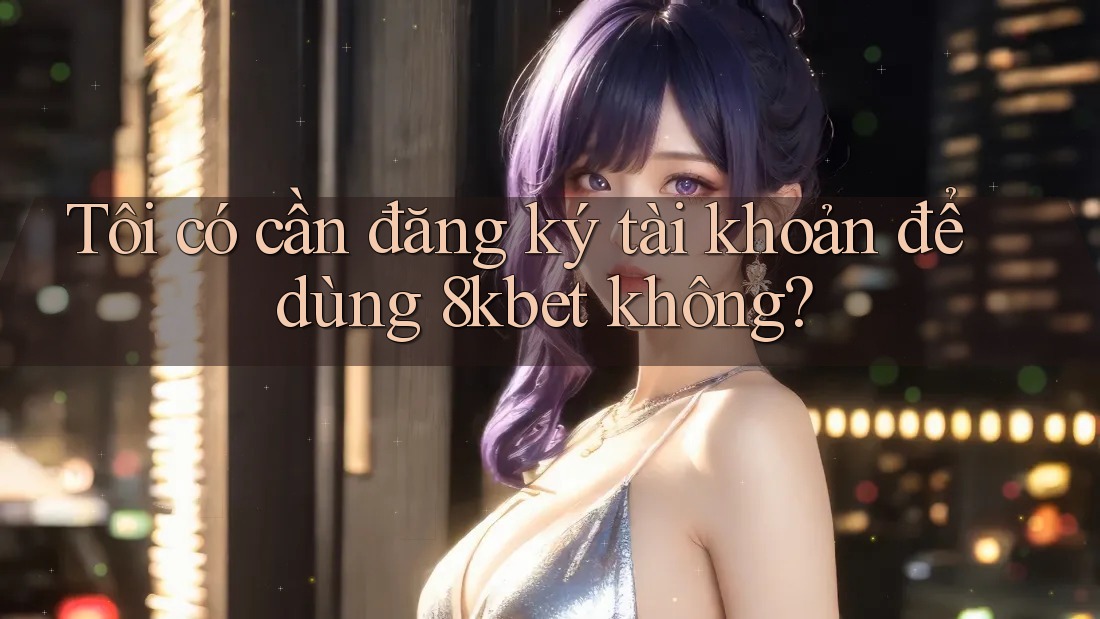 Tôi có cần đăng ký tài khoản để dùng 8kbet không?