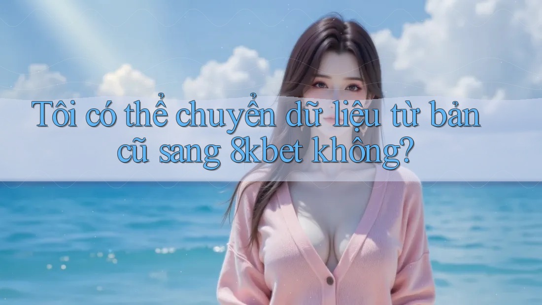Tôi có thể chuyển dữ liệu từ bản cũ sang 8kbet không?