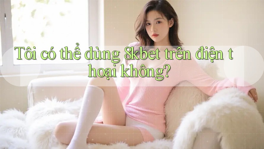 Tôi có thể dùng 8kbet trên điện thoại không?