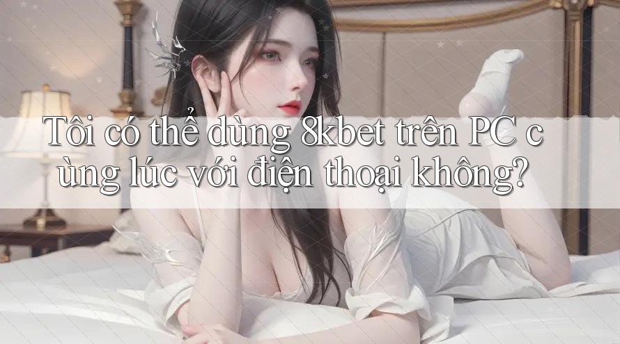 Tôi có thể dùng 8kbet trên PC cùng lúc với điện thoại không?