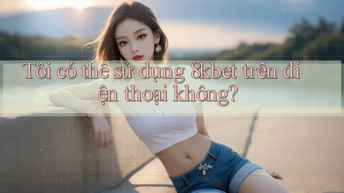 Tôi có thể sử dụng 8kbet trên điện thoại không?