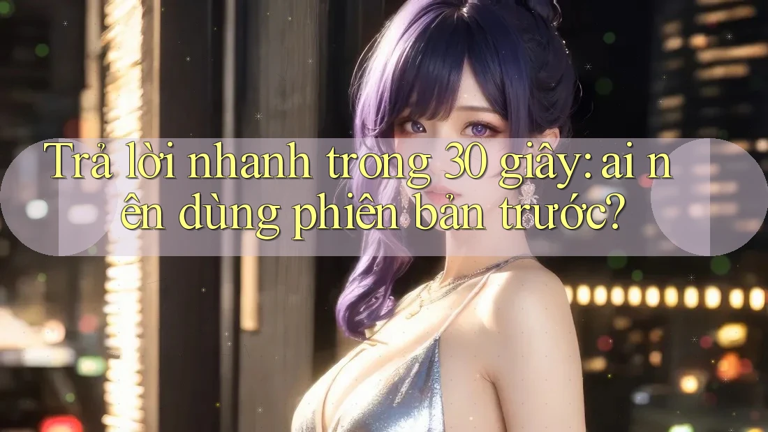 Trả lời nhanh trong 30 giây: ai nên dùng phiên bản trước? Trả lời nhanh trong 30 giây: ai nên dùng phiên bản trước?