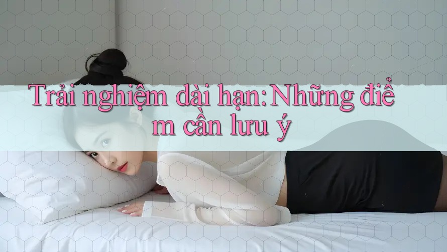 Trải nghiệm dài hạn: Những điểm cần lưu ý
