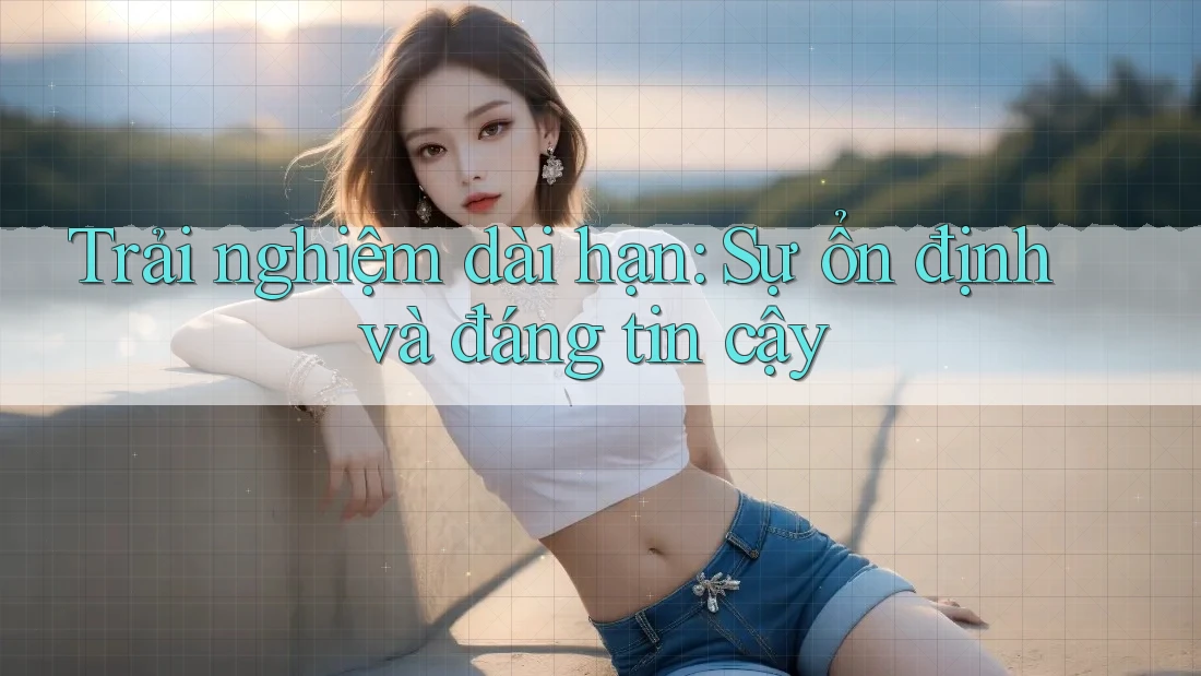 Trải nghiệm dài hạn: Sự ổn định và đáng tin cậy