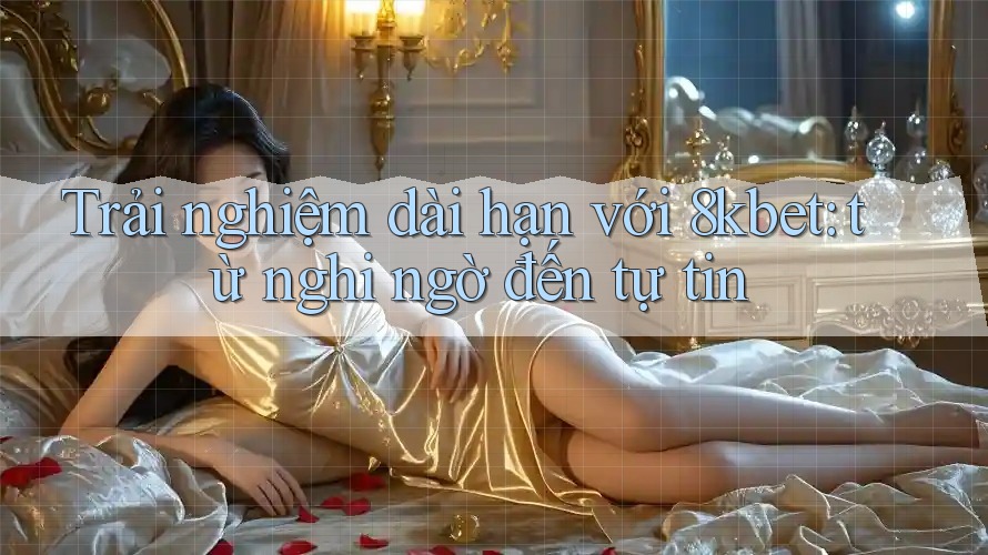 Trải nghiệm dài hạn với 8kbet: từ nghi ngờ đến tự tin