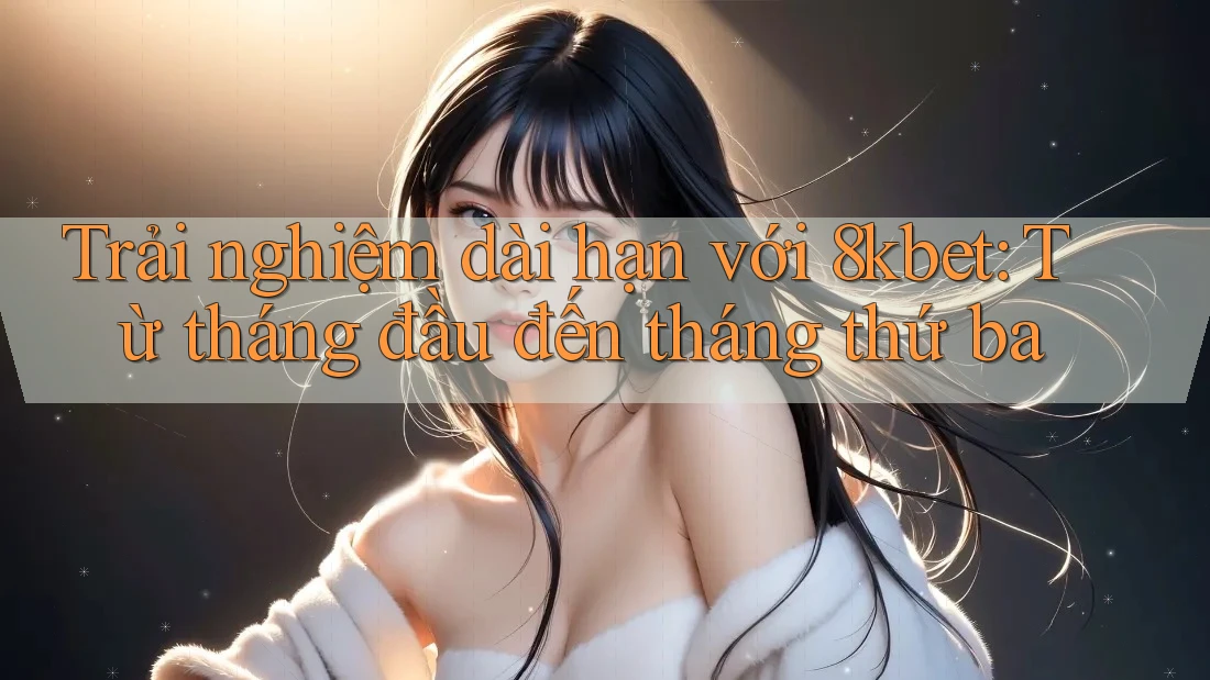 Trải nghiệm dài hạn với 8kbet: Từ tháng đầu đến tháng thứ ba