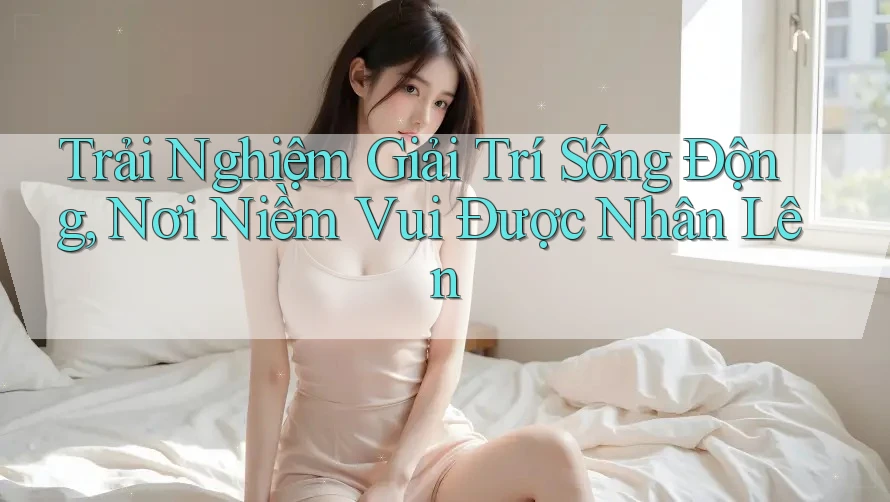Trải Nghiệm Giải Trí Sống Động, Nơi Niềm Vui Được Nhân Lên