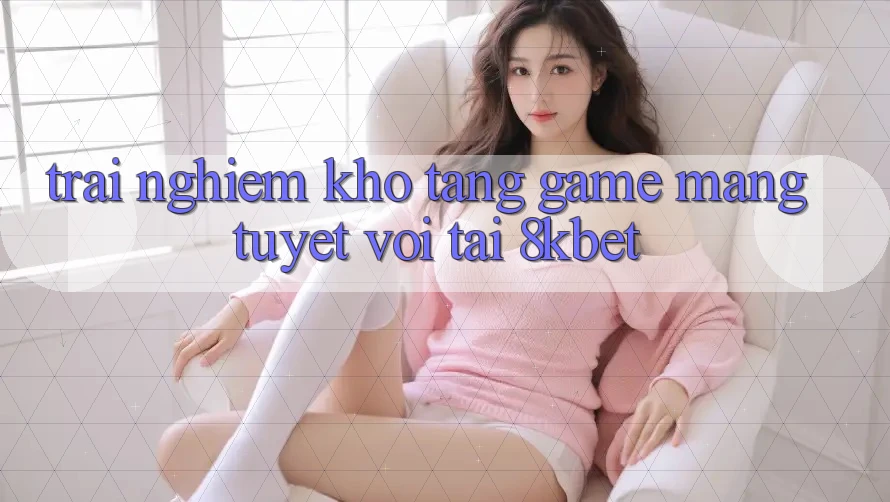 Trải nghiệm Kho Tàng Game mạng Tuyệt vời Tại 8kbet