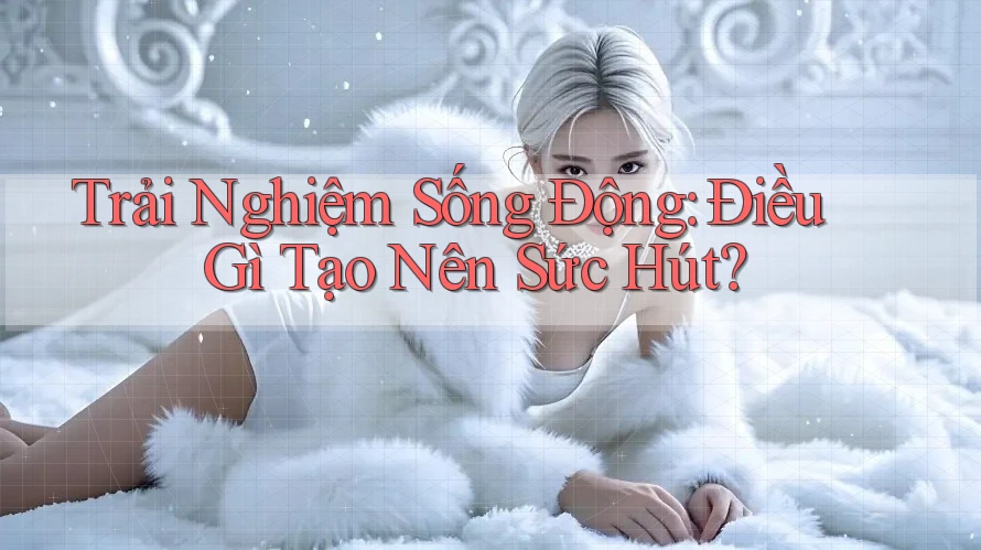 Trải Nghiệm Sống Động: Điều Gì Tạo Nên Sức Hút?