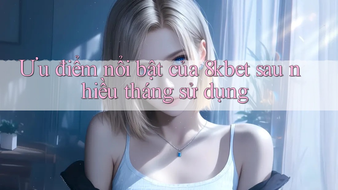 Ưu điểm nổi bật của 8kbet sau nhiều tháng sử dụng
