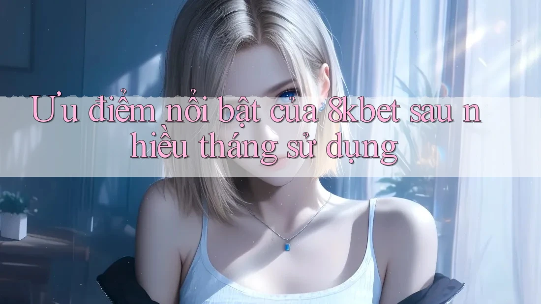 Ưu điểm nổi bật của 8kbet sau nhiều tháng sử dụng