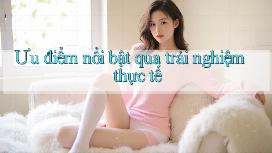 Ưu điểm nổi bật qua trải nghiệm thực tế Ưu điểm nổi bật qua trải nghiệm thực tế