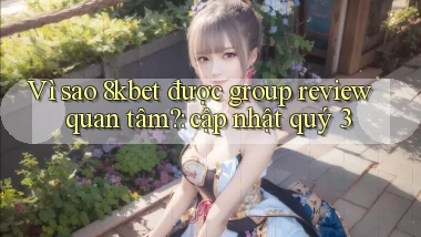 Vì sao 8kbet được group review quan tâm cập nhật quý 3